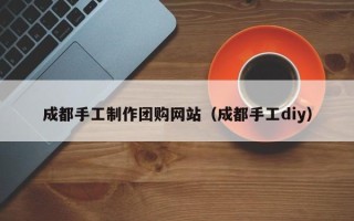 淮南成都手工制作团购网站（成都手工diy）
