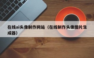 淮南在线ai头像制作网站（在线制作头像图片生成器）