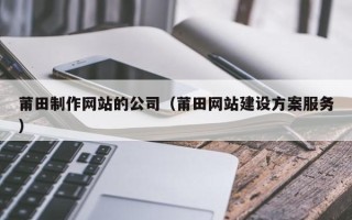 淮南莆田制作网站的公司（莆田网站建设方案服务）