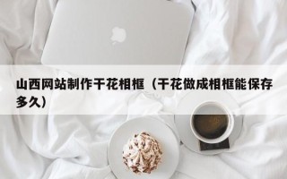 淮南山西网站制作干花相框（干花做成相框能保存多久）